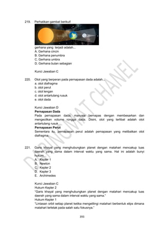 393
219. Perhatikan gambat berikut!
gerhana yang terjadi adalah...
A. Gerhana cincin
B. Gerhana penumbra
C. Gerhana umbra
D. Gerhana bulan sebagian
Kunci Jawaban C
220. Otot yang berperan pada pernapasan dada adalah...
a. otot diafragma
b. otot perut
c. otot lengan
d. otot antartulang rusuk
e. otot dada
Kunci Jawaban D
Pernapasan Dada
Pada pernapasan dada, manusia bernapas dengan membesarkan dan
mengecilkan volume rongga dada. Disini, otot yang terlibat adalah otot
antartulang rusuk
Pernapasan Perut
Sementara itu, pernapasan perut adalah pernapasan yang melibatkan otot
diafragma.
221. Garis khayal yang menghubungkan planet dengan matahari mencakup luas
daerah yang sama dalam interval waktu yang sama. Hal ini adalah bunyi
hukum...
A. Kepler 1
B. Newton
C. Kepler 2
D. Kepler 3
E. Archimedes
Kunci Jawaban C
Hukum Kepler 2
“Garis khayal yang menghubungkan planet dengan matahari mencakup luas
daerah yang sama dalam interval waktu yang sama.”
Hukum Kepler 1
“Lintasan orbit setiap planet ketika mengelilingi matahari berbentuk elips dimana
matahari terletak pada salah satu fokusnya.”
 