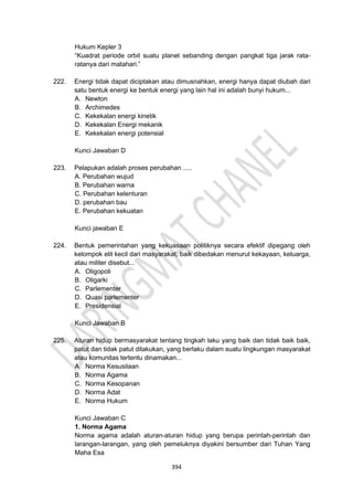 394
Hukum Kepler 3
“Kuadrat periode orbit suatu planet sebanding dengan pangkat tiga jarak rata-
ratanya dari matahari.”
222. Energi tidak dapat diciptakan atau dimusnahkan, energi hanya dapat diubah dari
satu bentuk energi ke bentuk energi yang lain hal ini adalah bunyi hukum...
A. Newton
B. Archimedes
C. Kekekalan energi kinetik
D. Kekekalan Energi mekanik
E. Kekekalan energi potensial
Kunci Jawaban D
223. Pelapukan adalah proses perubahan .....
A. Perubahan wujud
B. Perubahan warna
C. Perubahan kelenturan
D. perubahan bau
E. Perubahan kekuatan
Kunci jawaban E
224. Bentuk pemerintahan yang kekuasaan politiknya secara efektif dipegang oleh
kelompok elit kecil dari masyarakat, baik dibedakan menurut kekayaan, keluarga,
atau militer disebut...
A. Oligopoli
B. Oligarki
C. Parlementer
D. Quasi parlementer
E. Presidensial
Kunci Jawaban B
225. Aturan hidup bermasyarakat tentang tingkah laku yang baik dan tidak baik baik,
patut dan tidak patut dilakukan, yang berlaku dalam suatu lingkungan masyarakat
atau komunitas tertentu dinamakan...
A. Norma Kesusilaan
B. Norma Agama
C. Norma Kesopanan
D. Norma Adat
E. Norma Hukum
Kunci Jawaban C
1. Norma Agama
Norma agama adalah aturan-aturan hidup yang berupa perintah-perintah dan
larangan-larangan, yang oleh pemeluknya diyakini bersumber dari Tuhan Yang
Maha Esa
 