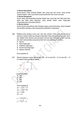 395
2. Norma Kesusilaan
aturan-aturan hidup tentang tingkah laku yang baik dan buruk, yang berupa
“bisikan-bisikan” atau suara batin yang berasal dari hati nurani manusia
3. Norma Kesopanan
aturan hidup bermasyarakat tentang tingkah laku yang baik dan tidak baik baik,
patut dan tidak patut dilakukan, yang berlaku dalam suatu lingkungan
masyarakat atau komunitas tertentu.
4. Norma Hukum
aturan-aturan yang dibuat oleh lembaga negara yang berwenang, yang mengikat
dan bersifat memaksa, demi terwujudnya ketertiban masyarakat
226. Refleksi kritis tentang norma dan nilai atau prinsip moral yang dikenal umum
selama ini dalam kaitannya dengan lingkungan hidup dan tentang manusia, alam,
dan refleksi kritis tentang cara pandang manusia dan hubungan antara manusia
dan alam serta perilaku yang bersumber dari cara pandang ini disebut....
A. Norma
B. Etika lingkungan
C. Estetika Lingkungan
D. Konservasi lingkungan
E. Respon Alamiah
Kunci jawaban B
227. Sebuah trapesium sama kaki dengan AB = 25 cm dan DC = 15 cm dan AD = 13
cm seperti pada gambar di bawah.
Luasnya adalah....
A. 220
B. 240
C. 260
D. 360
Kunci jawaban B
𝐷𝐸 = √132 − 52
𝐷𝐸 = √169 − 25
𝐷𝐸 = √144
𝐷𝐸 = 12
L =
(𝑎𝑙𝑎𝑠+𝑎𝑡𝑎𝑠)
2
. 𝑡
L =
(25+15)
2
. 12
 