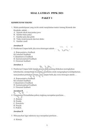 1
SOAL LATIHAN PPPK 2021
PAKET 1
KOMPETENSI TEKNIS
1. Media pembelajaran yang cocok untuk menjelaskan materi tentang Kenarok dan
Kendedes adalah….
A. Sejarah tokoh masyarakat jawa
B. Sumber buku paket
C. Gambar peta dan globe
D. Video kisah kenarok dan ken dedes
E. Gambar candi
Jawaban D
2. Pemberian Umpan balik jika siswa heterogen adalah….
A. Representative feedback
B.Comulatif feedback
C.Quantitative Feedback
D. Institutionalized Feedback
E. Eksternal feedback
Jawaban A
3. Pemberian Umpan balik kepada peserta didik penting dilakukan meningkatkan
keberhasilan, memperbaiki kesalahan, membantu untuk mengungkap kesalahpahaman,
menyarankan perbaikan tertentu, jenis umpan balik jika siswa homogen adalah….
A. Representative feedback
B.Comulatif feedback
C.Quantitative Feedback
D. Institutionalized Feedback
E. Eksternal feedback
Jawaban B
4. Pengamatan Pertumbuhan pohon singkong merupakan penilaian....
A. Kinerja
B. Produk
C. Portofolio
D. Proyek
E. Praktik
Jawaban D
5. Menyanyikan lagu indonesia raya merupakan penilaian...
A. Kinerja
 