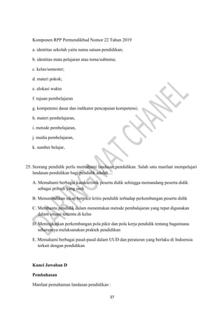 37
Komponen RPP Permendikbud Nomor 22 Tahun 2019
a. identitas sekolah yaitu nama satuan pendidikan;
b. identitas mata pelajaran atau tema/subtema;
c. kelas/semester;
d. materi pokok;
e. alokasi waktu
f. tujuan pembelajaran
g. kompetensi dasar dan indikator pencapaian kompetensi;
h. materi pembelajaran,
i. metode pembelajaran,
j. media pembelajaran,
k. sumber belajar,
25. Seorang pendidik perlu memahami landasan pendidikan. Salah satu manfaat mempelajari
landasan pendidikan bagi pendidik adalah....
A. Memahami berbagai karakteristik peserta didik sehingga memandang peserta didik
sebagai pribadi yang unik
B. Menumbuhkan sikap berpikir kritis pendidik terhadap perkembangan peserta didik
C. Membantu pendidik dalam menentukan metode pembalajaran yang tepat digunakan
dalam situasi tertentu di kelas
D. Meningkatkan perkembangan pola pikir dan pola kerja pendidik tentang bagaimana
seharusnya melaksanakan praktek pendidikan
E. Memahami berbagai pasal-pasal dalam UUD dan peraturan yang berlaku di Indoensia
terkait dengan pendidikan
Kunci Jawaban D
Pembahasan
Manfaat pemahaman landasan pendidikan :
 