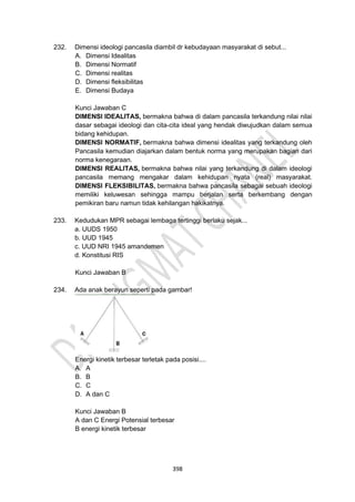 398
232. Dimensi ideologi pancasila diambil dr kebudayaan masyarakat di sebut...
A. Dimensi Idealitas
B. Dimensi Normatif
C. Dimensi realitas
D. Dimensi fleksibilitas
E. Dimensi Budaya
Kunci Jawaban C
DIMENSI IDEALITAS, bermakna bahwa di dalam pancasila terkandung nilai nilai
dasar sebagai ideologi dan cita-cita ideal yang hendak diwujudkan dalam semua
bidang kehidupan.
DIMENSI NORMATIF, bermakna bahwa dimensi idealitas yang terkandung oleh
Pancasila kemudian diajarkan dalam bentuk norma yang merupakan bagian dari
norma kenegaraan.
DIMENSI REALITAS, bermakna bahwa nilai yang terkandung di dalam ideologi
pancasila memang mengakar dalam kehidupan nyata (real) masyarakat.
DIMENSI FLEKSIBILITAS, bermakna bahwa pancasila sebagai sebuah ideologi
memiliki keluwesan sehingga mampu berjalan serta berkembang dengan
pemikiran baru namun tidak kehilangan hakikatnya.
233. Kedudukan MPR sebagai lembaga tertinggi berlaku sejak...
a. UUDS 1950
b. UUD 1945
c. UUD NRI 1945 amandemen
d. Konstitusi RIS
Kunci Jawaban B
234. Ada anak berayun seperti pada gambar!
Energi kinetik terbesar terletak pada posisi....
A. A
B. B
C. C
D. A dan C
Kunci Jawaban B
A dan C Energi Potensial terbesar
B energi kinetik terbesar
 