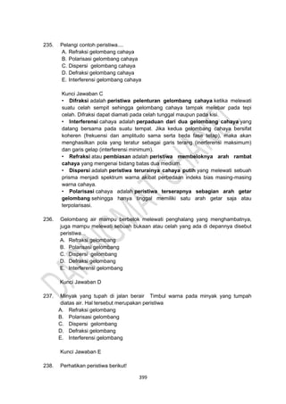 399
235. Pelangi contoh peristiwa....
A. Refraksi gelombang cahaya
B. Polarisasi gelombang cahaya
C. Dispersi gelombang cahaya
D. Defraksi gelombang cahaya
E. Interferensi gelombang cahaya
Kunci Jawaban C
• Difraksi adalah peristiwa pelenturan gelombang cahaya ketika melewati
suatu celah sempit sehingga gelombang cahaya tampak melebar pada tepi
celah. Difraksi dapat diamati pada celah tunggal maupun pada kisi.
• Interferensi cahaya adalah perpaduan dari dua gelombang cahaya yang
datang bersama pada suatu tempat. Jika kedua gelombang cahaya bersifat
koheren (frekuensi dan amplitudo sama serta beda fase tetap), maka akan
menghasilkan pola yang teratur sebagai garis terang (inerferensi maksimum)
dan garis gelap (interferensi minimum).
• Refraksi atau pembiasan adalah peristiwa membeloknya arah rambat
cahaya yang mengenai bidang batas dua medium.
• Dispersi adalah peristiwa terurainya cahaya putih yang melewati sebuah
prisma menjadi spektrum warna akibat perbedaan indeks bias masing-masing
warna cahaya.
• Polarisasi cahaya adalah peristiwa terserapnya sebagian arah getar
gelombang sehingga hanya tinggal memiliki satu arah getar saja atau
terpolarisasi.
236. Gelombang air mampu berbelok melewati penghalang yang menghambatnya,
juga mampu melewati sebuah bukaan atau celah yang ada di depannya disebut
peristiwa...
A. Refraksi gelombang
B. Polarisasi gelombang
C. Dispersi gelombang
D. Defraksi gelombang
E. Interferensi gelombang
Kunci Jawaban D
237. Minyak yang tupah di jalan berair Timbul warna pada minyak yang tumpah
diatas air. Hal tersebut merupakan peristiwa
A. Refraksi gelombang
B. Polarisasi gelombang
C. Dispersi gelombang
D. Defraksi gelombang
E. Interferensi gelombang
Kunci Jawaban E
238. Perhatikan peristiwa berikut!
 