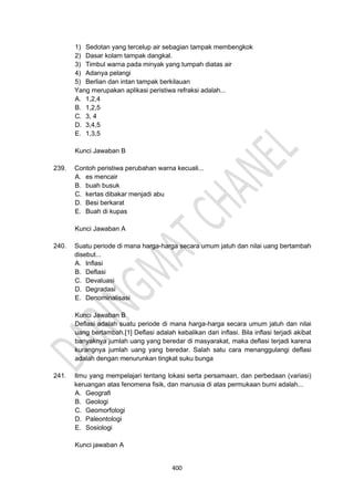 400
1) Sedotan yang tercelup air sebagian tampak membengkok
2) Dasar kolam tampak dangkal.
3) Timbul warna pada minyak yang tumpah diatas air
4) Adanya pelangi
5) Berlian dan intan tampak berkilauan
Yang merupakan aplikasi peristiwa refraksi adalah...
A. 1,2,4
B. 1,2,5
C. 3, 4
D. 3,4,5
E. 1,3,5
Kunci Jawaban B
239. Contoh peristiwa perubahan warna kecuali...
A. es mencair
B. buah busuk
C. kertas dibakar menjadi abu
D. Besi berkarat
E. Buah di kupas
Kunci Jawaban A
240. Suatu periode di mana harga-harga secara umum jatuh dan nilai uang bertambah
disebut...
A. Inflasi
B. Deflasi
C. Devaluasi
D. Degradasi
E. Denominalisasi
Kunci Jawaban B
Deflasi adalah suatu periode di mana harga-harga secara umum jatuh dan nilai
uang bertambah.[1] Deflasi adalah kebalikan dari inflasi. Bila inflasi terjadi akibat
banyaknya jumlah uang yang beredar di masyarakat, maka deflasi terjadi karena
kurangnya jumlah uang yang beredar. Salah satu cara menanggulangi deflasi
adalah dengan menurunkan tingkat suku bunga
241. Ilmu yang mempelajari tentang lokasi serta persamaan, dan perbedaan (variasi)
keruangan atas fenomena fisik, dan manusia di atas permukaan bumi adalah...
A. Geografi
B. Geologi
C. Geomorfologi
D. Paleontologi
E. Sosiologi
Kunci jawaban A
 