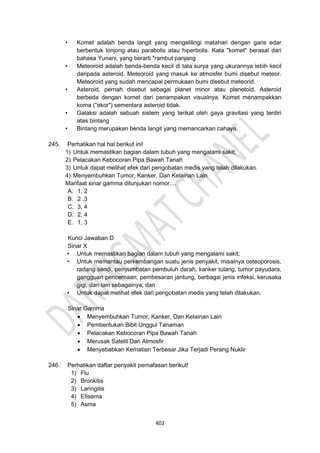 402
• Komet adalah benda langit yang mengelilingi matahari dengan garis edar
berbentuk lonjong atau parabolis atau hiperbolis. Kata "komet" berasal dari
bahasa Yunani, yang berarti "rambut panjang
• Meteoroid adalah benda-benda kecil di tata surya yang ukurannya lebih kecil
daripada asteroid. Meteoroid yang masuk ke atmosfer bumi disebut meteor.
Meteoroid yang sudah mencapai permukaan bumi disebut meteorid.
• Asteroid, pernah disebut sebagai planet minor atau planetoid, Asteroid
berbeda dengan komet dari penampakan visualnya. Komet menampakkan
koma ("ekor") sementara asteroid tidak.
• Galaksi adalah sebuah sistem yang terikat oleh gaya gravitasi yang terdiri
atas bintang
• Bintang merupakan benda langit yang memancarkan cahaya.
245. Perhatikan hal hal berikut ini!
1) Untuk memastikan bagian dalam tubuh yang mengalami sakit;
2) Pelacakan Kebocoran Pipa Bawah Tanah
3) Untuk dapat melihat efek dari pengobatan medis yang telah dilakukan.
4) Menyembuhkan Tumor, Kanker, Dan Kelainan Lain
Manfaat sinar gamma ditunjukan nomor....
A. 1, 2
B. 2 ,3
C. 3, 4
D. 2, 4
E. 1, 3
Kunci Jawaban D
Sinar X
• Untuk memastikan bagian dalam tubuh yang mengalami sakit;
• Untuk memantau perkembangan suatu jenis penyakit, misalnya osteoporosis,
radang sendi, penyumbatan pembuluh darah, kanker tulang, tumor payudara,
gangguan pencernaan, pembesaran jantung, berbagai jenis infeksi, kerusaka
gigi, dan lain sebagainya; dan
• Untuk dapat melihat efek dari pengobatan medis yang telah dilakukan.
Sinar Gamma
• Menyembuhkan Tumor, Kanker, Dan Kelainan Lain
• Pembentukan Bibit Unggul Tanaman
• Pelacakan Kebocoran Pipa Bawah Tanah
• Merusak Satelit Dan Atmosfir
• Menyebabkan Kematian Terbesar Jika Terjadi Perang Nuklir
246. Perhatikan daftar penyakit pernafasan berikut!
1) Flu
2) Bronkitis
3) Laringitis
4) Efisema
5) Asma
 