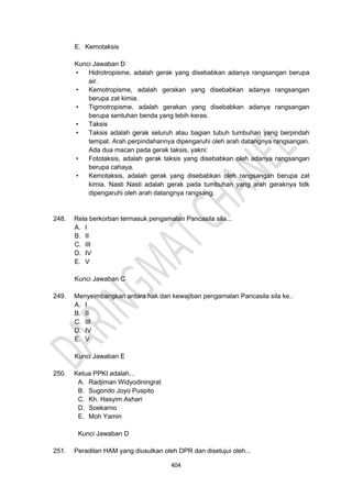 404
E. Kemotaksis
Kunci Jawaban D
• Hidrotropisme, adalah gerak yang disebabkan adanya rangsangan berupa
air.
• Kemotropisme, adalah gerakan yang disebabkan adanya rangsangan
berupa zat kimia.
• Tigmotropisme, adalah gerakan yang disebabkan adanya rangsangan
berupa sentuhan benda yang lebih keras.
• Taksis
• Taksis adalah gerak seluruh atau bagian tubuh tumbuhan yang berpindah
tempat. Arah perpindahannya dipengaruhi oleh arah datangnya rangsangan.
Ada dua macan pada gerak taksis, yakni:
• Fototaksis, adalah gerak taksis yang disebabkan oleh adanya rangsangan
berupa cahaya.
• Kemotaksis, adalah gerak yang disebabkan oleh rangsangan berupa zat
kimia. Nasti Nasti adalah gerak pada tumbuhan yang arah geraknya tidk
dipengaruhi oleh arah datangnya rangsang.
248. Rela berkorban termasuk pengamalan Pancasila sila...
A. I
B. II
C. III
D. IV
E. V
Kunci Jawaban C
249. Menyeimbangkan antara hak dan kewajiban pengamalan Pancasila sila ke..
A. I
B. II
C. III
D. IV
E. V
Kunci Jawaban E
250. Ketua PPKI adalah...
A. Radjiman Widyodiningrat
B. Sugondo Joyo Puspito
C. Kh. Hasyim Ashari
D. Soekarno
E. Moh Yamin
Kunci Jawaban D
251. Peradilan HAM yang diusulkan oleh DPR dan disetujui oleh...
 
