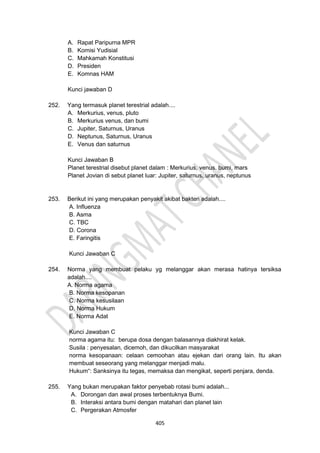 405
A. Rapat Paripurna MPR
B. Komisi Yudisial
C. Mahkamah Konstitusi
D. Presiden
E. Komnas HAM
Kunci jawaban D
252. Yang termasuk planet terestrial adalah....
A. Merkurius, venus, pluto
B. Merkurius venus, dan bumi
C. Jupiter, Saturnus, Uranus
D. Neptunus, Saturnus, Uranus
E. Venus dan saturnus
Kunci Jawaban B
Planet terestrial disebut planet dalam : Merkurius, venus, bumi, mars
Planet Jovian di sebut planet luar: Jupiter, saturnus, uranus, neptunus
253. Berikut ini yang merupakan penyakit akibat bakteri adalah....
A. Influenza
B. Asma
C. TBC
D. Corona
E. Faringitis
Kunci Jawaban C
254. Norma yang membuat pelaku yg melanggar akan merasa hatinya tersiksa
adalah....
A. Norma agama
B. Norma kesopanan
C. Norma kesusilaan
D. Norma Hukum
E. Norma Adat
Kunci Jawaban C
norma agama itu: berupa dosa dengan balasannya diakhirat kelak.
Susila : penyesalan, dicemoh, dan dikucilkan masyarakat
norma kesopanaan: celaan cemoohan atau ejekan dari orang lain. Itu akan
membuat seseorang yang melanggar menjadi malu.
Hukum“: Sanksinya itu tegas, memaksa dan mengikat, seperti penjara, denda.
255. Yang bukan merupakan faktor penyebab rotasi bumi adalah...
A. Dorongan dan awal proses terbentuknya Bumi.
B. Interaksi antara bumi dengan matahari dan planet lain
C. Pergerakan Atmosfer
 