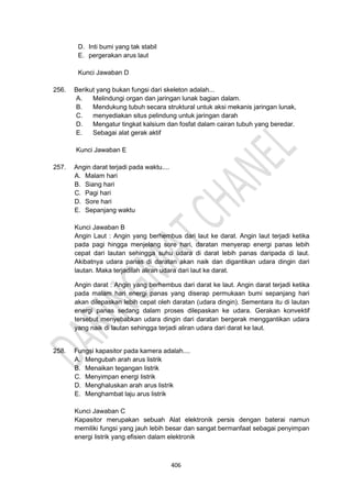 406
D. Inti bumi yang tak stabil
E. pergerakan arus laut
Kunci Jawaban D
256. Berikut yang bukan fungsi dari skeleton adalah...
A. Melindungi organ dan jaringan lunak bagian dalam.
B. Mendukung tubuh secara struktural untuk aksi mekanis jaringan lunak,
C. menyediakan situs pelindung untuk jaringan darah
D. Mengatur tingkat kalsium dan fosfat dalam cairan tubuh yang beredar.
E. Sebagai alat gerak aktif
Kunci Jawaban E
257. Angin darat terjadi pada waktu....
A. Malam hari
B. Siang hari
C. Pagi hari
D. Sore hari
E. Sepanjang waktu
Kunci Jawaban B
Angin Laut : Angin yang berhembus dari laut ke darat. Angin laut terjadi ketika
pada pagi hingga menjelang sore hari, daratan menyerap energi panas lebih
cepat dari lautan sehingga suhu udara di darat lebih panas daripada di laut.
Akibatnya udara panas di daratan akan naik dan digantikan udara dingin dari
lautan. Maka terjadilah aliran udara dari laut ke darat.
Angin darat : Angin yang berhembus dari darat ke laut. Angin darat terjadi ketika
pada malam hari energi panas yang diserap permukaan bumi sepanjang hari
akan dilepaskan lebih cepat oleh daratan (udara dingin). Sementara itu di lautan
energi panas sedang dalam proses dilepaskan ke udara. Gerakan konvektif
tersebut menyebabkan udara dingin dari daratan bergerak menggantikan udara
yang naik di lautan sehingga terjadi aliran udara dari darat ke laut.
258. Fungsi kapasitor pada kamera adalah....
A. Mengubah arah arus listrik
B. Menaikan tegangan listrik
C. Menyimpan energi listrik
D. Menghaluskan arah arus listrik
E. Menghambat laju arus listrik
Kunci Jawaban C
Kapasitor merupakan sebuah Alat elektronik persis dengan baterai namun
memiliki fungsi yang jauh lebih besar dan sangat bermanfaat sebagai penyimpan
energi listrik yang efisien dalam elektronik
 