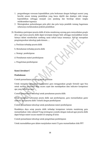 38
1. pengembangan wawasan kependidikan yaitu berkenaan dengan berbagai asumsi yang
bersifat umum tentang pendidikan yang harus dipilih dan diadopsi oleh tenaga
kependidikan sehingga menjadi cara pandang dan bersikap dalam rangka
melaksanakan tugasnya.
2. Meningkatkan perkembangan pola pikir dan pola kerja pendidik tentang bagaimana
seharusnya melaksanakan praktek pendidikan
26. Rendahnya partisipasi peserta didik di kelas mendorong seorang guru menyediakan google
drive agar karya peserta didik dapat tersimpan dengan baik sehingga memudahkan teman
lainnya dalam memberikan sumbang saran terkait karya temannya. Hal ini merupakan
pengintegrasikan teknologi pada domain.....
a. Penilaian terhadap peserta didik
b. Bemahaman terhadap peserta didik
c. Strategi pembelajaran
d. Pemahaman materi pembelajaran
e. Pengelolaan pembelajaran
Kunci Jawaban C
Pembahasan
Contoh pemanfaatan teknologi untuk penilaian
Untuk mengukur pencapaian kompetensi guru menggunakan google formulir agar bisa
untuk melihat perolehan Skor secara cepat dan mendapatkan data indicator kompetensi
apa yang belum tercapai
Contoh pemanfaatan teknologi untuk pemahaman peserta didik
Untuk mengatasi kebosanan peseta didik saat pembelajaran, guru memanfaatkan game
edukatif agar peserta didik Tertarik dengan pembelajaran
Contoh pemanfaatan teknologi untuk pemahaman materi pembelajaran
Rendahnya daya serap peserta didik terhadap kompetensi tertentu mendorong guru
memanfaatkan video edukatif Yang terintegrasi youtube dengan maksud agar peserta didik
dapat belajar materi secara mandiri di samping di kelas
Contoh pemanfaatan teknologi untuk pengelolaan pembelajaran
Untuk memudahkan guru dalam menjelaskan materi X guru memanfaatkan slide PPT
 