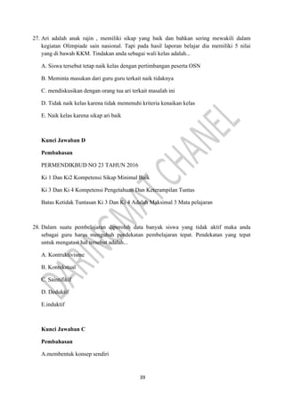 39
27. Ari adalah anak rajin , memiliki sikap yang baik dan bahkan sering mewakili dalam
kegiatan Olimpiade sain nasional. Tapi pada hasil laporan belajar dia memiliki 5 nilai
yang di bawah KKM. Tindakan anda sebagai wali kelas adalah...
A. Siswa tersebut tetap naik kelas dengan pertimbangan peserta OSN
B. Meminta masukan dari guru guru terkait naik tidaknya
C. mendiskusikan dengan orang tua ari terkait masalah ini
D. Tidak naik kelas karena tidak memenuhi kriteria kenaikan kelas
E. Naik kelas karena sikap ari baik
Kunci Jawaban D
Pembahasan
PERMENDIKBUD NO 23 TAHUN 2016
Ki 1 Dan Ki2 Kompetensi Sikap Minimal Baik
Ki 3 Dan Ki 4 Kompetensi Pengetahuan Dan Keterampilan Tuntas
Batas Ketidak Tuntasan Ki 3 Dan Ki 4 Adalah Maksimal 3 Mata pelajaran
28. Dalam suatu pembelajaran diperoleh data banyak siswa yang tidak aktif maka anda
sebagai guru harus mengubah pendekatan pembelajaran tepat. Pendekatan yang tepat
untuk mengatasi hal tersebut adalah...
A. Kontruktivisme
B. Kontekstual
C. Saintifikif
D. Deduktif
E.induktif
Kunci Jawaban C
Pembahasan
A.membentuk konsep sendiri
 