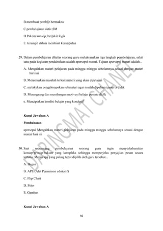 40
B.membuat pembljr bermakna
C.pembelajaran aktiv,SM
D.Pakem konsep, berpikir logis
E. terampil dalam membuat kesimpulan
29. Dalam pembelajaran dikelas seorang guru melaksanakan tiga langkah pembelajaran, salah
satu pada kegiatan pendahuluan adalah apersepsi materi. Tujuan apersepsi materi adalah...
A. Mengaitkan materi pelajaran pada minggu minggu sebelumnya sesuai dengan materi
hari ini
B. Merumuskan masalah terkait materi yang akan dipelajari
C. melakukan pengelompokan submateri agar mudah dipahami peserta didik
D. Merangsang dan membangun motivasi belajar peserta didik
e. Menciptakan kondisi belajar yang kondusif
Kunci Jawaban A
Pembahasan
apersepsi Mengaitkan materi pelajaran pada minggu minggu sebelumnya sesuai dengan
materi hari ini
30. Saat merancang pembelajaran seorang guru ingin menyederhanakan
konsep/prinsip/hukum yang kompleks sehingga memperjelas penyajian pesan secara
tertulis. Media apa yang paling tepat dipilih oleh guru tersebut...
A. Bagan
B. APE (Alat Permainan edukatif)
C. Flip Chart
D. Foto
E. Gambar
Kunci Jawaban A
 