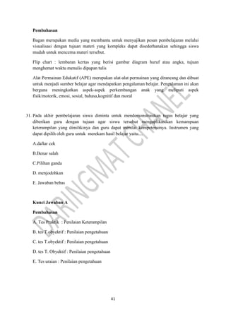 41
Pembahasan
Bagan merupakan media yang membantu untuk menyajikan pesan pembelajaran melalui
visualisasi dengan tujuan materi yang kompleks dapat disederhanakan sehingga siswa
mudah untuk mencerna materi tersebut.
Flip chart : lembaran kertas yang berisi gambar diagram huruf atau angka, tujuan
menghemat waktu menulis dipapan tulis
Alat Permainan Edukatif (APE) merupakan alat-alat permainan yang dirancang dan dibuat
untuk menjadi sumber belajar agar mendapatkan pengalaman belajar. Pengalaman ini akan
berguna meningkatkan aspek-aspek perkembangan anak yang meliputi aspek
fisik/motorik, emosi, sosial, bahasa,kognitif dan moral
31. Pada akhir pembelajaran siswa diminta untuk mendemonstrasikan tugas belajar yang
diberikan guru dengan tujuan agar siswa tersebut mengaplikasikan kemampuan
keterampilan yang dimilikinya dan guru dapat menilai kompetensinya. Instrumen yang
dapat dipilih oleh guru untuk merekam hasil belajar yaitu....
A.daftar cek
B.Benar salah
C.Pilihan ganda
D. menjodohkan
E. Jawaban bebas
Kunci Jawaban A
Pembahasan
A. Tes Praktik : Penilaian Keterampilan
B. tes T.obyektif : Penilaian pengetahuan
C. tes T.obyektif : Penilaian pengetahuan
D. tes T. Obyektif : Penilaian pengetahuan
E. Tes uraian : Penilaian pengetahuan
 