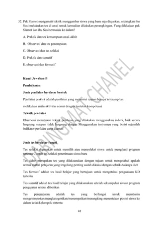 42
32. Pak Slamet mengamati teknik menggambar siswa yang baru saja diajarkan, sedangkan ibu
Susi melakukan tes di awal untuk kemudian dilakukan perangkingan. Yang dilakukan pak
Slamet dan ibu Susi termasuk ke dalam?
A. Praktik dan tes kemampuan awal-akhir
B. Observasi dan tes penempatan
C. Observasi dan tes seleksi
D. Praktik dan sumatif
E. observasi dan formatif
Kunci Jawaban B
Pembahasan
Jenis penilaian berdasar bentuk
Penilaian praktek adalah penilaian yang menuntut respon berupa keterampilan
melakukan suatu aktivitas sesuai dengan tuntutan kompetensi
Teknik penilaian
Observasi merupakan teknik penilaian yang dilakukan menggunakan indera, baik secara
langsung maupun tidak langsung dengan Menggunakan instrumen yang berisi sejumlah
indikator perilaku yang diamati
Jenis tes berdasar fungsi
Tes seleksi digunakan untuk memilih atau menyeleksi siswa untuk mengikuti program
tertentu Contoh tes seleksi penerimaan siswa baru
Tes akhir merupakan tes yang dilaksanakan dengan tujuan untuk mengetahui apakah
semua materi pelajaran yang tergolong penting sudah dikuasi dengan sebaik-baiknya oleh
Tes formatif adalah tes hasil belajar yang bertujuan untuk mengetahui penguasaan KD
tertentu
Tes sumatif adalah tes hasil belajar yang dilaksanakan setelah sekumpulan satuan program
pengajaran selesai diberikan
Tes penempatan adalah tes yang berfungsi untuk membantu
mengelompokan/mengkategorikan/menempatkan/merangking menentukan posisi siswa ke
dalam kelas/kelompok tertentu
 