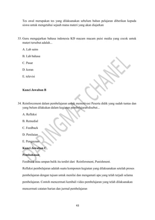 43
Tes awal merupakan tes yang dilaksanakan sebelum bahan pelajaran diberikan kepada
siswa untuk mengetahui sejauh mana materi yang akan diajarkan
33. Guru mengajarkan bahasa indonesia KD macam macam puisi media yang cocok untuk
materi tersebut adalah...
A. Lab sains
B. Lab bahasa
C. Pasar
D. koran
E. televisi
Kunci Jawaban B
34. Reinforcement dalam pembelajaran untuk memotivasi Peserta didik yang sudah tuntas dan
yang belum dilakukan dalam kegiatan pembelajaran disebut...
A. Refleksi
B. Remedial
C. Feedback
D. Penilaian
E. Pengayaan
Kunci Jawaban C
Pembahasan
Feedback atau umpan balik itu terdiri dari Reinforsment, Punishment.
Refleksi pembelajaran adalah suatu komponen kegiatan yang dilaksanakan setelah proses
pembelajaran dengan tujuan untuk menilai dan mengamati apa yang telah terjadi selama
pembelajaran. Contoh mencermati kembali video pembelajaran yang telah dilaksanakan
mencermati catatan harian dan jurmal pembelajaran
 