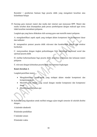 44
Remidial = pemberian bantuan bagi peserta didik yang mengalami kesulitan atau
kelambatan belajar
35. Seorang guru mencari materi dan media dari internet saat menyusun RPP. Materi dan
media tersebut akan disampaikan pada proses pembelajaran dengan maksud agar siswa
tidak kesulitan memahami pelajaran.
Langkah apa yang harus dilakukan oleh seorang guru saat memilih materi pelajaran.
A. mengidentifikasi aspek aspek yang terdapat dalam kompetensi Inti kompetensi dasar
dan indikator
B. menganalisis potensi peserta didik relevansi dan karakteristik daerah dan struktur
kurikulum
C. menyesuaikan dengan tingkat perkembangan fisik intelektual emosional sosial dan
spiritual peserta didik
D. melihat kebermanfaatan bagi peserta didik aktualitas kedalaman dan keluasan materi
pelajaran
E. relevansi dengan kebutuhan peserta didik dan tuntutan lingkungan
Kunci Jawaban A
Langkah pemilihan materi
• Mengidentifikasi aspek-aspek yang terdapat dalam standar kompetensi dan
kompetensi dasar.
• Memilih jenis materi yang sesual dengan standar kompetensi dan kompetensi
dasar.
• Memilih sumber bahan ajar
36. Kalender yang digunakan untuk melihat minggu ujian tengah semester di sekolah disebut
dengan...
A.kalender akademik
B.kalender pendidikan
C.kalender umum
D.kalender waktu
 