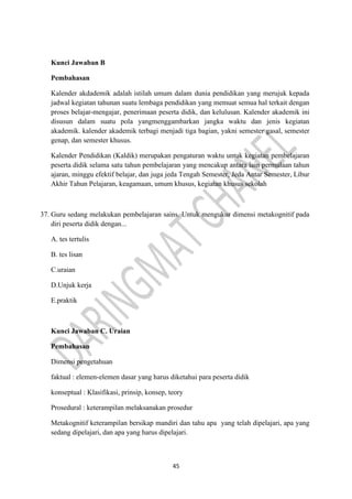 45
Kunci Jawaban B
Pembahasan
Kalender akdademik adalah istilah umum dalam dunia pendidikan yang merujuk kepada
jadwal kegiatan tahunan suatu lembaga pendidikan yang memuat semua hal terkait dengan
proses belajar-mengajar, penerimaan peserta didik, dan kelulusan. Kalender akademik ini
disusun dalam suatu pola yangmenggambarkan jangka waktu dan jenis kegiatan
akademik. kalender akademik terbagi menjadi tiga bagian, yakni semester gasal, semester
genap, dan semester khusus.
Kalender Pendidikan (Kaldik) merupakan pengaturan waktu untuk kegiatan pembelajaran
peserta didik selama satu tahun pembelajaran yang mencakup antara lain permulaan tahun
ajaran, minggu efektif belajar, dan juga jeda Tengah Semester, Jeda Antar Semester, Libur
Akhir Tahun Pelajaran, keagamaan, umum khusus, kegiatan khusus sekolah
37. Guru sedang melakukan pembelajaran sains. Untuk mengukur dimensi metakognitif pada
diri peserta didik dengan...
A. tes tertulis
B. tes lisan
C.uraian
D.Unjuk kerja
E.praktik
Kunci Jawaban C. Uraian
Pembahasan
Dimensi pengetahuan
faktual : elemen-elemen dasar yang harus diketahui para peserta didik
konseptual : Klasifikasi, prinsip, konsep, teory
Prosedural : keterampilan melaksanakan prosedur
Metakognitif keterampilan bersikap mandiri dan tahu apa yang telah dipelajari, apa yang
sedang dipelajari, dan apa yang harus dipelajari.
 