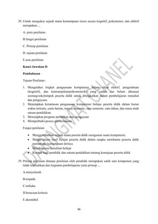 46
38. Untuk mengukur sejauh mana kemampuan siswa secara kognitif, psikomotor, dan afektif
merupakan ...
A. jenis penilaian .
B.fungsi penilaian
C. Prinsip penilaian
D. tujuan penilaian
E.asas penilaian
Kunci Jawaban D
Pembahasan
Tujuan Penilaian :
1. Mengetahui tingkat penguasaan kompetensi dalam sikap afektif, pengetahuan
(kognitif), dan keterampilan(psikomotorik) yang sudah dan belum dikuasai
seorang/sekelompok peserta didik untuk ditingkatkan dalam pembelajaran remedial
dan pengayaan;
2. Menetapkan ketuntasan penguasaan kompetensi belajar peserta didik dalam kurun
waktu tertentu, yaitu harian, tengah semester, satu semester, satu tahun, dan masa studi
satuan pendidikan.
3. Menetapkan program perbaikan atau pengayaan
4. Memperbaiki proses pembelajaran
Fungsi penilaian:
• Menggambarkan sejauh mana peserta didik menguasai suatu kompetensi.
• Mengevaluasi hasil belajar peserta didik dalam rangka membantu peserta didik
memahami kemampuan dirinya
• Mendiagnosa kesulitan belajar
• Kontrol bagi pendidik dan satuan pendidikan tentang kemajuan peserta didik
39. Prinsip penilaian dimana penilaian oleh pendidik merupakan salah satu komponen yang
tidak terpisahkan dari kegiatan pembelajaran yaitu prinsip ....
A.menyeluruh
B.terpadu
C.terbuka
D.beracuan kriteria
E.akuntabel
 