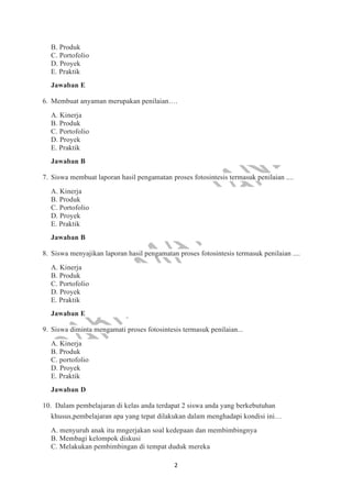 2
B. Produk
C. Portofolio
D. Proyek
E. Praktik
Jawaban E
6. Membuat anyaman merupakan penilaian….
A. Kinerja
B. Produk
C. Portofolio
D. Proyek
E. Praktik
Jawaban B
7. Siswa membuat laporan hasil pengamatan proses fotosintesis termasuk penilaian ....
A. Kinerja
B. Produk
C. Portofolio
D. Proyek
E. Praktik
Jawaban B
8. Siswa menyajikan laporan hasil pengamatan proses fotosintesis termasuk penilaian ....
A. Kinerja
B. Produk
C. Portofolio
D. Proyek
E. Praktik
Jawaban E
9. Siswa diminta mengamati proses fotosintesis termasuk penilaian...
A. Kinerja
B. Produk
C. portofolio
D. Proyek
E. Praktik
Jawaban D
10. Dalam pembelajaran di kelas anda terdapat 2 siswa anda yang berkebutuhan
khusus,pembelajaran apa yang tepat dilakukan dalam menghadapi kondisi ini…
A. menyuruh anak itu mngerjakan soal kedepaan dan membimbingnya
B. Membagi kelompok diskusi
C. Melakukan pembimbingan di tempat duduk mereka
 