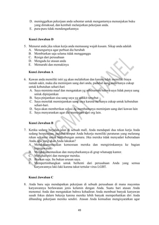 49
D. meninggalkan pekerjaan anda sebentar untuk mengantarnya menunjukan buku
yang dimaksud, dan kembali melanjutkan pekerjaan anda.
E. pura-pura tidak rnendengarkannya
Kunci Jawaban D
5. Menurut anda jika rekan kerja anda memasang wajah kusam. Sikap anda adalah
A. Menengurnya agar perbuat dia berubah
B. Membiarkan saja selama tidak mengganggu
C. Resign dari perusahaan
D. Mengadu ke atasan anda
E. Memarahi dan memakinya
Kunci Jawaban A
6. Kawan anda memiliki istri yg akan melahirkan dan karena tidak memiliki biaya
rumah sakit, maka dia meminjam uang dari anda, padahal uang anda hanya cukup
untuk kebutuhan sehari-hari
A. Saya meminta maaf dan mengatakan yg sebenarnya bahwa saya lidak punya uang
untuk dipinjamkan
B. Saya pinjamkan sisa uang saya yg sedikit tersebut
C. Saya menolak meminjamkan uang saya karena itu hanya cukup untuk kebutuhan
sehari-hari.
D. Saya akan memberikan solusi dg membantunya meminjam uang dari kawan lain
E. Saya menyarankan agar dia meminjam dari org lain.
Kunci Jawaban B
7. Ketika sedang berjalan-jalan di sebuah mall, Anda mendapati dua rekan kerja Anda
sedang bermesraan, padahal tempat Anda bekerja memiliki peraturan yang melarang
rekan sekantor untuk berhubungan asmara. Jika mereka tidak menyadari keberadaan
Anda, apa yang akan Anda lakukan?
A. Mendokumentasikan kemesraan mereka dan mengirimkannya ke bagian
kepegawaian.
B. Mendokumentasikan dan menyebarkannya di grup whatsapp kantor.
C. Menghampiri dan menegur mereka.
D. Biarkan saja. Itu bukan urusan saya.
E. Mempertimbangkan untuk berhenti dari perusahaan Anda yang semua
karyawannya laki-laki karena takut tertular virus LGBT.
Kunci Jawaban C
8. Anda baru saja mendapatkan pekerjaan di sebuah perusahaan di mana mayontas
karyawannya berlawanan jenis kelamin dengan Anda. Suatu hari atasan Anda
menemui Anda dan mengatakan bahwa kehadiran Anda membuat banyak karyawan
susah fokus dalarn bekerja karena mereka lebih banyak memperhatikan diri Anda
dibanding pekerjaan mereka sendiri. Atasan Anda kemudian mengisyaratkan agar
 