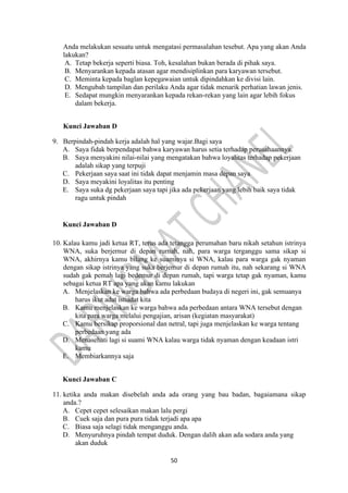 50
Anda melakukan sesuatu untuk mengatasi permasalahan tesebut. Apa yang akan Anda
lakukan?
A. Tetap bekerja seperti biasa. Toh, kesalahan bukan berada di pihak saya.
B. Menyarankan kepada atasan agar mendisiplinkan para karyawan tersebut.
C. Meminta kepada baglan kepegawaian untuk dipindahkan ke divisi lain.
D. Mengubah tampilan dan perilaku Anda agar tidak menarik perhatian lawan jenis.
E. Sedapat mungkin menyarankan kepada rekan-rekan yang lain agar lebih fokus
dalam bekerja.
Kunci Jawaban D
9. Berpindah-pindah kerja adalah hal yang wajar.Bagi saya
A. Saya fidak berpendapat bahwa karyawan harus setia terhadap perusahaannya.
B. Saya menyakini nilai-nilai yang mengatakan bahwa loyalitas terhadap pekerjaan
adalah sikap yang terpuji
C. Pekerjaan saya saat ini tidak dapat menjamin masa depan saya
D. Saya meyakini loyalitas itu penting
E. Saya suka dg pekerjaan saya tapi jika ada pekerjaan yang lebih baik saya tidak
ragu untuk pindah
Kunci Jawaban D
10. Kalau kamu jadi ketua RT, terus ada tetangga perumahan baru nikah setahun istrinya
WNA, suka berjernur di depan rurnah, nah, para warga terganggu sama sikap si
WNA, akhirnya kamu bilang ke suaminya si WNA, kalau para warga gak nyaman
dengan sikap istrinya yang suka berjemur di depan rumah itu, nah sekarang si WNA
sudah gak pemah lagi bedemur di depan rumah, tapi warga tetap gak nyaman, kamu
sebagai ketua RT apa yang akan kamu lakukan
A. Menjelaskan ke warga bahwa ada perbedaan budaya di negeri ini, gak semuanya
harus ikut adat istiadat kita
B. Kamu menjelaskan ke warga bahwa ada perbedaan antara WNA tersebut dengan
kita para warga melalui pengajian, arisan (kegiatan masyarakat)
C. Kamu bersikap proporsional dan netral, tapi juga menjelaskan ke warga tentang
perbedaan yang ada
D. Menasehati lagi si suami WNA kalau warga tidak nyaman dengan keadaan istri
kamu
E. Membiarkannya saja
Kunci Jawaban C
11. ketika anda makan disebelah anda ada orang yang bau badan, bagaiamana sikap
anda.?
A. Cepet cepet selesaikan makan lalu pergi
B. Cuek saja dan pura pura tidak terjadi apa apa
C. Biasa saja selagi tidak menganggu anda.
D. Menyuruhnya pindah tempat duduk. Dengan dalih akan ada sodara anda yang
akan duduk
 