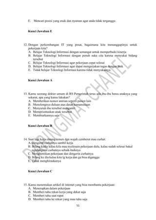 51
E. Mencari posisi yang enak dan nyaman agar anda tidak terganggu
Kunci Jawaban E
12. Dengan perkembangan IT yang pesat, bagaimana kita menanggapinya untuk
pekerjaan kita?
A. Belajar Teknologi Informasi dengan semangat untuk memperbaiki kinerja
B. Belajar Teknologi Informasi dengan penuh suka cita karena menyukai bidang
tersebut
C. Belajar Teknologi Informasi agar pekerjaan cepat selesai
D. Belajar Teknologi Informasi agar dapat mengerjakan tugas dengan baik
E. Tidak belajar Teknologi Informasi karena tidak menyukainya
Kunci Jawaban A
13. Kamu seorang dokter umum di RS Pemerintah terus ada ibu-ibu bawa anaknya yang
sekarat, apa yang kamu lakukan?
A. Memberikan nomor antrian seperti pasien lain
B. Menolongnya duluan atas dasar kemanusiaan
C. Menyuruh ibu tersebut mengantri
D. Mempriontaskan anak tersebut
E. Membiarkannya saja
Kunci Jawaban B
14. Saat lagi kerja datang temen dgn wajah cemberut mau curhat:
A. Dengerin curhatnya sambil kerja
B. Bilang kedia kalau kila mau nyelesain pekerjaan dulu, kalau sudah selesai bakal
ngedengerin curhatnya sebaik-baiknya
C. Menghentikan pekerjaan dan dengerin curhatnya
D. Bilang ke dia kalau kita lg kerja dan ga bisa diganggu
E. Tidak menghiraukanya
Kunci Jawaban C
15. Kamu menemukan artikel di intemet yang bisa membantu pekerjaan:
A. Menerapkan dalam pekerjaan
B. Memberi tahu rekan kerja yang dekat saja
C. Memberi tahu saat rapat
D. Memberi tahu ke rekan yang mau tahu saja
 