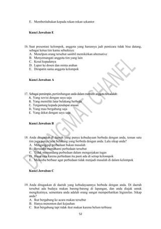 52
E. Memberitahukan kepada rekan-rekan sekantor
Kunci Jawaban E
16. Saat presentasi kelompok, anggota yang harusnya jadi penticara tidak bisa datang,
sebagai ketua tim kamu sebaiknya:
A. Menelpon orang tersebut sambil memikirkan alternative
B. Menyemangati anggota tim yang lain
C. Kesal kepadanya
D. Lapor ke dosen dan minta arahan
E. Dirapatin sama anggota kelompok
Kunci Jawaban A
17. Sebagai pemimpin, pertimbangan andadalam memilih anggotatimadalah:
A. Yang sovisi dengan saya saja
B. Yang memiliki latar belakang berbeda
C. Tergantung kepada pendapat atasan
D. Yang mau bergabung saja
E. Yang dekat dengan saya saja
Kunci Jawaban B
18. Anda ditugaskan di daerah yang punya kebudayaan berbeda dengan anda, teman satu
tim juga punya latar belakang yang berbeda dengan anda. Lalu sikap anda?
A. Menganggap perbedaan bukan masalah
B. Berusaha memahami perbedaan tersebut
C. Tidak memandang perbedaan dalam mengerjakan tugas
D. Biasa saja karena perbedaan itu pasti ada di setiap kelonnpok
E. Mencoba berbaur agar perbedaan tidak menjadi masalah di dalam kelompok
Kunci Jawaban C
19. Anda ditugaskan di daerah yang kebudayaannya berbeda dengan anda. Di daerah
tersebut ada budaya makan bareng-bareng di lapangan, dan anda diajak untuk
mengikutinya, sementara anda adalah orang sangat memperhatikan higienilas. Sikap
anda?
A. Ikut bergabung ke acara makan tersebut
B. Hanya menonton dari kejauhan
C. Ikut bergabung tapi tidak ikut makan karena belum terbiasa
 