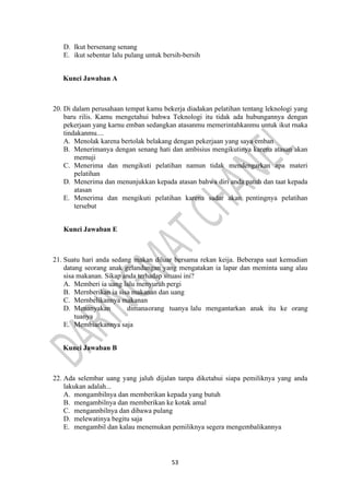 53
D. Ikut bersenang senang
E. ikut sebentar lalu pulang untuk bersih-bersih
Kunci Jawaban A
20. Di dalam perusahaan tempat kamu bekerja diadakan pelatihan tentang leknologi yang
baru rilis. Kamu mengetahui bahwa Teknologi itu tidak ada hubungannya dengan
pekerjaan yang karnu emban sedangkan atasanmu memerintahkanmu untuk ikut rnaka
tindakanmu....
A. Menolak karena bertolak belakang dengan pekerjaan yang saya emban
B. Menerimanya dengan senang hati dan ambisius mengikutinya karena atasan akan
memuji
C. Menerima dan mengikuti pelatihan namun tidak mendengarkan apa materi
pelatihan
D. Menerima dan menunjukkan kepada atasan bahwa diri anda patuh dan taat kepada
atasan
E. Menerima dan mengikuti pelatihan karena sadar akan pentingnya pelatihan
tersebut
Kunci Jawaban E
21. Suatu hari anda sedang makan diluar bersama rekan keija. Beberapa saat kemudian
datang seorang anak gelandangan yang mengatakan ia lapar dan meminta uang alau
sisa makanan. Sikap anda terhadap situasi ini?
A. Memberi ia uang lalu menyuruh pergi
B. Mernberikan ia sisa makanan dan uang
C. Mernbelikannya makanan
D. Menanyakan dimanaorang tuanya lalu mengantarkan anak itu ke orang
tuanya
E. Membiarkannya saja
Kunci Jawaban B
22. Ada selembar uang yang jaluh dijalan tanpa diketahui siapa pemiliknya yang anda
lakukan adalah...
A. mongambilnya dan memberikan kepada yang butuh
B. mengambilnya dan memberikan ke kotak amal
C. mengannbilnya dan dibawa pulang
D. melewatinya begitu saja
E. mengambil dan kalau menemukan pemiliknya segera mengembalikannya
 