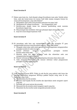55
Kunci Jawaban B
27. Dalam suatu kerja tim, Andi ditunjuk sebagai Koordinator team anda. Setelah sekian
lama, anda dan teman-teman tim merasa Andi tidak mampu mengatur kinerja tim
sesuai jadwal pengerjaan, yang anda lakukan?
A. Mengadakan rapat untuk menyelesaikan pekerjaan tim tanpa Andi
B. Mengajukan diri sebagai koordinator tim menggantikan Andi
C. Bersama-sama dengan teman tim menemui pembirnbing untuk meminta
Koordinator diganti saja
D. Menyemangati dan membantu Andi agar pekerjaan dapat selesai tepat waktu
E. kerja tim sesuai dengan keputusan Andi
Kunci Jawaban D
28. Di perusahaan anda baru saja memperbaharui salah satu perangkat IT guna
mempermudah karyawan rnenyeleseaikan tugasnya. Sikap anda adalah ...
A. Mengajak rekan-rekan anda untuk mencari informasi bagaimana mengoperasikan
perangkat tersebut di waktu kosong
B. mencari informasi mengenai pengoperasian perangkat tersebut
bersama rekan-rekan anda
C. Meminta orang lain untuk mengajar anda dan rekanrekan anda cara
mengoperasikan perangkat tersebut
D. Mencari informasi di inlernet dan mempelajarinya bersama rekan-rekan anda
E. Anda mengajak rekan-rekan anda mencari informasi terkait pengoperasian
perangkat tersebut sepulang kantor
Kunci Jawaban D
29. Anda seorang karyawan BPJS. Waktu itu ada ibu-ibu yang anaknya sakit keras dan
meminta didahulukan pengurusan BPJSnya padahal banyak orang antre di situ.
Bagaimana sikap Anda...
A. Mendahulukan ibu-ibu tersebut.
B. Meminta maaf kepada ibu-ibu tersebut dan dipersilakan untuk mengantri seperti
yang lain.
C. Berlindak adil sesuai antrean dan prosedur.
D. Menyuruh ibu-ibu tersebut untuk mengantre seperti yang lain.
E. Menasihati ibu-ibu tersebut untuk mengetahui prosedur antrean
Kunci Jawaban B
 
