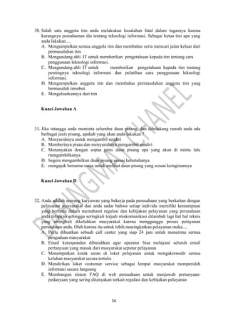 56
30. Salah satu anggota tim anda melakukan kesalahan fatal dalam tugasnya karena
kurangnya pemahaman dia tentang teknologi informasi. Sebagai ketua tim apa yang
anda lakukan....
A. Mengumpulkan semua anggola tim dan membahas serta mencari jalan keluar dari
permasalahan tim.
B. Mengundang ahli IT untuk memberikan pengetahuan kepada tim tentang cara
penggunaan leknologi informasi.
C. Mengundang ahli IT untuk memberikan pengetahuan kepada tim tentang
pentingnya teknologi informasi dan pelatihan cara penggunaan leknologi
informasi.
D. Mengumpulkan anggota tim dan membahas permasalahan anggota tim yang
bermasalah tersebut.
E. Mengeluarkannya dari tim
Kunci Jawaban A
31. Jika tetangga anda meminta selembar daun pisang, dan dibelakang rumah anda ada
berbagai jenis pisang, apakah yang akan anda lakukan ?
A. Menyuruhnya untuk mengambil sendiri
B. Memberinya pisau dan menyuruhnya mengambil sendiri
C. Menanyakan dengan sopan jenis daun pisang apa yang akan di minta lalu
rnengarnbilkanya
D. Segera mengambilkan daun pisang sesuai kebutuhanya
E. mengajak bersama-sama untuk melihat daun pisang yang sesuai keinginannya
Kunci Jawaban D
32. Anda adalah seorang karyawan yang bekerja pada perusahaan yang berkaitan dengan
pelayanan masyarakat dan anda sadar bahwa setiap individu merniliki kemampuan
yang berbeda dalarn memahami regulasi dan kebijakan pelayanan yang perusahaan
anda tetapkan sehingga seringkali terjadi miskomunikasi dilambah lagi hal hal teknis
yang seringkali dikeluhkan masyarakat karena mengganggu proses pelayanan
perusahaan anda. Oleh karena itu untuk lebih meningkatkan pelayanan maka....
A. Perlu dibuatkan sebuah call center yang siap 24 jam untuk menerima sernua
pengaduan masyarakat
B. Email koresponden dibutuhkan agar operator bisa melayani seluruh email
pertanyaan yang masuk dari masyarakat seputar pelayanan
C. Menempatkan kotak saran di loket pelayanan untuk mengakornodir semua
keluhan masyarakat secara tertulis
D. Mendirikan loket costurner service sebagai lempat masyarakat memperoleh
informasi secara langsung
E. Membangun sistem FAQ di web perusahaan untuk menjawab pertanyaan-
pedanyaan yang sering ditanyakan terkait regulasi dan kebijakan pelayanan
 