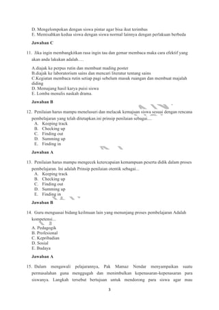 3
D. Mengelompokan dengan siswa pintar agar bisa ikut terimbas
E. Memisahkan kedua siswa dengan siswa normal lainnya dengan perlakuan berbeda
Jawaban C
11. Jika ingin membangkitkan rasa ingin tau dan gemar membaca maka cara efektif yang
akan anda lakukan adalah….
A.diajak ke perpus rutin dan membuat mading poster
B.diajak ke laboratorium sains dan mencari literatur tentang sains
C.Kegiatan membaca rutin setiap pagi sebelum masuk ruangan dan membuat majalah
diding
D. Memajang hasil karya puisi siswa
E. Lomba menulis naskah drama.
Jawaban B
12. Penilaian harus mampu menelusuri dan melacak kemajuan siswa sesuai dengan rencana
pembelajaran yang telah ditetapkan.ini prinsip penilaian sebagai....
A. Keeping track
B. Checking up
C. Finding out
D. Summing up
E. Finding in
Jawaban A
13. Penilaian harus mampu mengecek ketercapaian kemampuan peserta didik dalam proses
pembelajaran. Ini adalah Prinsip penilaian otentik sebagai...
A. Keeping track
B. Checking up
C. Finding out
D. Summing up
E. Finding in
Jawaban B
14. Guru menguasai bidang keilmuan lain yang menunjang proses pembelajaran Adalah
kompetensi...
A. Pedagogik
B. Profesional
C. Kepribadian
D. Sosial
E. Budaya
Jawaban A
15. Dalam mengawali pelajarannya, Pak Mamaz Nendar menyampaikan suatu
permasalahan guna menggugah dan menimbulkan kepenasaran-kepenasaran para
siswanya. Langkah tersebut bertujuan untuk mendorong para siswa agar mau
 