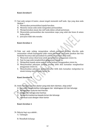 57
Kunci Jawaban E
33. Saat anda sampai di kantor, atasan tengah memarahi staff anda. Apa yang akan anda
lakukan ?
A. Menanyakan permasalahan kepada bawahan.
B. Menemui atasan anda untuk mengetahui permasalahan.
C. Mempertemukan atasan dan staff anda dalam sebuah pertemuan.
D. Mencaritahu permasalahan dan menentukan siapa yang salah dan benar di antara
kedua pihak.
E. pura-pura tidak tahu menahu
Kunci Jawaban A
34. Pada saat anda sedang mengerjakan sebuah pekerjaan penting tiba-tiba anda
menemukan sebuah kejanggalan pada sistem informasi yang anda gunakan dan bisa
berakibat bocornya data perusahaan ke publik. Bagaimana sikap anda...
A. Menyuruh semua rekan kerja untuk menghentikan penggunaan sistem itu.
B. Saat itu juga anda menghentikan penggunaan sistem itu.
C. Melaporkan kepada atasan apakah harus berhenti menggunakan sistem itu.
D. Menyelesaikan pekerjaan penting tersebut lebih dulu kemudian menghentikan
penggunaan sistem itu.
E. Menyelesaikan pekerjaan penting tersebut lebih dulu kemudian rnelaporkan ke
atasan tentang masalah pada sistem itu.
Kunci Jawaban D
35. Anda mendapat promosi jbatan yang anda idam idamkan, sikap anda?
A. Berusaha mengendalikan kebanggaan dan kebahagiaan diri dan keluarga
B. Mengadakan syukuran kecil-kecilan
C. bangga dan bahagia atas hasilnya
D. menginformasikannya kepada teman dan keluarga
E. membuat acara dengan rekan kantor
Kunci Jawaban A
36. Bekerja bagi saya adalah..
A. Tantangan
B. Menafkahi keluarga
 
