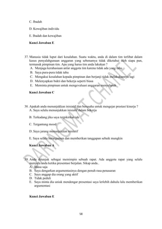 58
C. Ibadah
D. Kewajiban individu
E. Ibadah dan kewajiban
Kunci Jawaban E
37. Manusia tidak luput dari kesalahan. Suatu waktu, anda di dalam tim terlibat dalam
kasus penyalahgunaan anggaran yang sebenamya tidak diketahui oleh siapa pun,
termasuk pimpinan tim. Apa yang harus tim anda lakukan ?
A. Menjaga kerahasiaan anlar anggota tim karena tidak ada yang tahu
B. Saya pura-pura tidak tahu
C. Mengakui kesalahan kepada pimpinan dan berjanji tidak melakukannya lagi
D. Melenyapkan bukti dan bekerja seperti biasa
E. Meminta pimpinan untuk mengevaluasi anggaran menyeluruh
Kunci Jawaban C
38. Apakah anda menunjukkan inisiatif dan berusaha untuk mengejar prestasi kinerja ?
A. Saya selalu menunjukkan inisiatif dalam bekerja
B. Terkadang jika saya terpikirkan ide
C. Tergantung mood
D. Saya jarang menunjukkan inisiatif
E. Saya selalu berargumen dan memberikan tanggapan sebaik mungkin
Kunci Jawaban A
39. Anda ditunjuk sebagai memimpin sebuah rapat. Ada anggota rapat yang selalu
menyela anda ketika presentasi berjalan. Sikap anda..
A. Biasa saja
B. Saya dengarkan argumentasinya dengan penuh rasa penasaran
C. Saya anggap dia orang yang aktif
D. Tidak peduli
E. Saya minta dia uniuk mendengar presentasi saya lerlebih dahulu lalu memberikan
argumentasi
Kunci Jawaban E
 