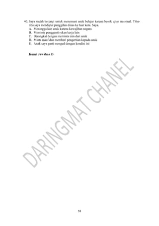 59
40. Saya sudah berjanji untuk menemani anak belajar karena besok ujian nasional. Tiba-
tiba saya mendapat panggilan dinas ke luar kota. Saya.
A. Meninggalkan anak karena kewajiban negara
B. Meminta pengganti rekan kerja lain
C. Berangkat dengan meminta izin dari anak
D. Minta maaf dan memberi pengertian kepada anak
E. Anak saya pasti menged dengan kondisi ini
Kunci Jawaban D
 