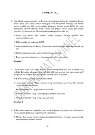60
SOSIO KULTURAL
1. Dina adalah seorang mahasiswi kedokteran, di tengah perkuliahan dia mengalami depresi
berat karena kedua orang tuanya meninggal akibat kecelakaan. Sehingga dia berobat
sampai sembuh dan bisa menyelesaikan kuliahnya. Setelah selesai kuliah dia ingin
melanjutkan sekolah spesialis, tetapi ditolak oleh panitia seleksi karena ada riwayat
gangguan kejiwaan tersebut. Menurut anda tindakan panitia seleksi itu..
A.Sangat tepat karena jika sewaktu waktu gangguan jiwanya kambuh, bisa
membahayakan pasien
B. Tidak tepat karena melanggar HAM
C. seharusnya diterima saja karena Dina sudah sembuh dan tidak akan berpengaruh apa
apa
D. Seharusnya panitia seleksi memberi kesempatan pada Dina
E. Tepat karena orang dengan riwayat gangguan jiwa bisa meresahkan
Jawaban C
2. Dalam dunia kerja, Anda akan bertemu dengan orang-orang dari latar belakang yang
berbeda. Terkadang ada orang yang cuek dan tidak mau tau, ada juga yang sangat aktif
mengkritik dan menyuarakan pendapatnya terhadap anda, sikap anda
A. Bersifat terbuka terhadap kritik atau masukkan
B. Menjadikan kritikan sebagai masukan yang membangun agar Anda bisa menjadi
pribadi yang lebih baik lagi.
C. Saya jadikan kritikan sebagai bahan evaluasi diri
D. Berusaha menerima setiap kritikan yang dilontarkan untuk anda
E. Memahami karakter setiap orang yang anda temui
Jawaban B
3. Setiap tahun atasanmu mengajukan cuti untuk kegiatan keagamaan dan melimpahkan
pekerjaannya kepada anda. Bagaimanakah sikap anda...
A. Menanyakan kepada bagian kepegawaian apakah limpahan pekerjaan atasan menjadi
keharusan untuk anda laksanakan.
 