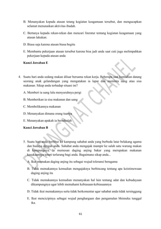 61
B. Menanyakan kepada atasan tetang kegiatan keagamaan tersebut, dan mengucapkan
selamat menunaikan aktivitas ibadah.
C. Bertanya kepada rekan-rekan dan mencari literatur tentang kegiatan keagamaan yang
atasan lakukan.
D. Biasa saja karena atasan biasa begitu
E. Membantu pekerjaan atasan tersebut karena bisa jadi anda saat cuti juga melimpahkan
pekerjaan kepada atasan anda
Kunci Jawaban E
4. Suatu hari anda sedang makan diluar bersama rekan kerja. Beberapa saat kemudian datang
seorang anak gelandangan yang mengatakan ia lapar dan meminta uang atau sisa
makanan. Sikap anda terhadap situasi ini?
A. Memberi ia uang lalu menyuruhnya pergi
B. Memberikan ia sisa makanan dan uang
C. Membelikannya makanan
D. Menanyakan dimana orang tuanya
E. Menanyakan apakah ia bersekolah
Kunci Jawaban B
5. Suatu hari anda berlibur ke kampung sahabat anda yang berbeda latar belakang agama
dan budaya dengan anda. Sahabat anda mengajak mampir ke salah satu warung makan
di kampungnya. la memesan daging anjing bakar yang merupakan makanan
kesukaannya tetapi terlarang bagi anda. Bagaimana sikap anda...
A. Ikut memakan daging anjing itu sebagai wujud toleransi beragama
B. Tidak memakannya kemudian mengajaknya berbincang tentang apa keistimewaan
daging anjing itu
C. Tidak memakannya kemudian menanyakan hal lain tentang adat dan kebudayaan
dikampungnya agar lebih memahami kebiasaan-kebiasaannya
D. Tidak ikut memakannya serta tidak berkomentar agar sahabat anda tidak tersinggung
E. Ikut mencicipinya sebagai wujud penghargaan dan pengamalan bhinneka tunggal
ika.
 