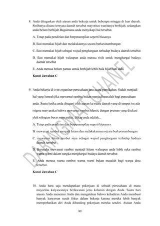 63
8. Anda ditugaskan oleh atasan anda bekerja untuk beberapa minggu di luar daerah.
Setibanya disana ternyata daerah tersebut mayoritas wanitanya berhijab, sedangkan
anda belum berhijab.Bagaimana anda menyikapi hal tersebut.
A. Tetap pada pendirian dan berpenampilan seperti biasanya
B. Ikut memakai hijab dan melakukannya secara berkesinambungan
C. Ikut memakai hijab sebagai wujud penghargaan terhadap budaya daerah tersebut
D. Ikut memakai hijab walaupun anda merasa risih untuk menghargai budaya
daerah tersebut
E. Anda merasa belum pantas untuk berhijab lebih baik hijab hati dulu
Kunci Jawaban C
9. Anda bekerja di iven organizer perusahaan jasa acara pernikahan. Sudah menjadi
hal yang lumrah jika mewarnai rambut bukan menjadi masalah bagi perusahaan
anda. Suatu ketika anda ditugasi oleh atasan ke suatu daerah yang di tempat itu ada
stigma masyarakat bahwa mewarnai rambut identic dengan preman yang ditakuti
oleh sebagian besar masyarakat. Sikap anda adalah...
A. Tetap pada pendirian dan berpenampilan seperti biasanya
B. mewarnai rambut menjadi hitam dan melakukannya secara berkesinambungan
C. mewarnai hitam rambut saya sebagai wujud penghargaan terhadap budaya
daerah tersebut
D. Berusaha mewarnai rambut menjadi hitam walaupun anda lebih suka rambut
warna warni dalam rangka menghargai budaya daerah tersebut
E. Anda merasa warna rambut warna warni bukan masalah bagi warga desa
tersebut.
Kunci Jawaban C
10. Anda baru saja mendapatkan pekerjaan di sebuah perusahaan di mana
mayoritas karyawannya berlawanan jenis kelamin dengan Anda. Suatu hari
atasan Anda menemui Anda dan mengatakan bahwa kehadiran Anda membuat
banyak karyawan susah fokus dalam bekerja karena mereka lebih banyak
memperhatikan diri Anda dibanding pekerjaan mereka sendiri. Atasan Anda
 