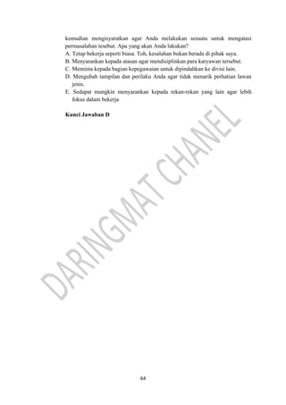 64
kemudian mengisyaratkan agar Anda melakukan sesuatu untuk mengatasi
permasalahan tesebut. Apa yang akan Anda lakukan?
A. Tetap bekerja seperti biasa. Toh, kesalahan bukan berada di pihak saya.
B. Menyarankan kepada atasan agar mendisiplinkan para karyawan tersebut.
C. Meminta kepada bagian kepegawaian untuk dipindahkan ke divisi lain.
D. Mengubah tampilan dan perilaku Anda agar tidak menarik perhatian lawan
jenis.
E. Sedapat mungkin menyarankan kepada rekan-rekan yang lain agar lebih
fokus dalam bekerja
Kunci Jawaban D
 