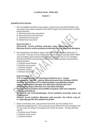 65
LATIHAN SOAL PPPK 2021
PAKET 3
KOMPETENSI TEKNIS
1. Guru mengadakan penilaian yang mengacu pada kriteria yang telah ditetapkan dan
mencakup semua aspek kompetensi baik afektif kognitif dan psikomotorik itu adalah
prinsip penilaian...
A. Beracuan kriteria dan menyeluruh
B. Beracuan kriteria dan Sistematis
C. akuntabel dan menyeluruh
D. objektif dan menyeluruh
Kunci Jawaban A
Menyeluruh berarti penilaian mencakup semua aspek kompetensi
Beracuan Kriteria artinya penilaian berdasarkan kriteria yang telah ditetapkan
2. Hasil pengolahan nilai Bahasa inggris oleh Pak Rudi menampilkan bahwa dari 32
siswa kelas 7 ternyata 28 siswa memperoleh nilai di atas atau mencapai KKM. KKM
yang di tetapkan untuk pelajaran Bahasa inggris adalah 70. dan 4 siswa mendapat
nilai dibawah KKM yang ditetapkan. Dari ilustrasi diatas penilaian yang demikian
disebut penilaian
a. Penilaian acuan Patokan
b. Penilaian acuan norma
c. Penilaian obyektif
d. Penilaian terpadu
e. Penilaian menyeluruh
Kunci Jawaban A
PAP merupakan suatu cara menentukan kelulusan siswa dengan
menggunakan sejumlah patokan Didasarkan pada batas kelulusan (KKM)
Penilaian Acuan Norma (PAN) adalah penilaian yang dilakukan dengan
mengacu pada norma kelompok atau nilai-nilai yang diperoleh siswa
dibandingkan dengan nilai-nilai siswa lain dalam kelompok
Terpadu, berarti penilaian oleh pendidik merupakan salah satu komponen
kegiatan pembelajaran.
Menyeluruh dan berkesinambungan, berarti penilaian mencakup semua asp
ek kompetensi
Objektif, berarti penilaian didasarkan pada prosedur dan kriteria yang jel
as tanpa dipengaruhi oleh subjektivitas penilai
3. Dalam memberikan nilai pada penilaian harian Pak Aan Guru bahasa Jawa
melakukan pengkategorian. Siswa yang skor tesnya dibawah 40 maka mendapat nilai
70, skor antara 40 sampai 50 mendapat nilai 80 dan skor diatas 50 maka diberikan
nilai 90.
a. Penilaian acuan Patokan
b. Penilaian acuan norma
c. Penilaian obyektif
 