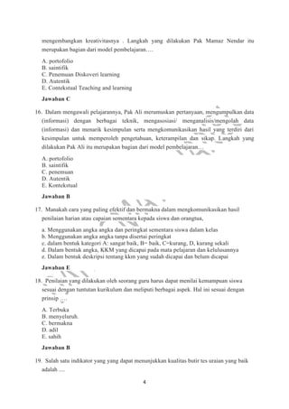 4
mengembangkan kreativitasnya . Langkah yang dilakukan Pak Mamaz Nendar itu
merupakan bagian dari model pembelajaran….
A. portofolio
B. saintifik
C. Penemuan Diskoveri learning
D. Autentik
E. Contekstual Teaching and learning
Jawaban C
16. Dalam mengawali pelajarannya, Pak Ali merumuskan pertanyaan, mengumpulkan data
(informasi) dengan berbagai teknik, mengasosiasi/ menganalisis/mengolah data
(informasi) dan menarik kesimpulan serta mengkomunikasikan hasil yang terdiri dari
kesimpulan untuk memperoleh pengetahuan, keterampilan dan sikap. Langkah yang
dilakukan Pak Ali itu merupakan bagian dari model pembelajaran…
A. portofolio
B. saintifik
C. penemuan
D. Autentik
E. Kontekstual
Jawaban B
17. Manakah cara yang paling efektif dan bermakna dalam mengkomunikasikan hasil
penilaian harian atau capaian sementara kepada siswa dan orangtua,
a. Menggunakan angka angka dan peringkat sementara siswa dalam kelas
b. Menggunakan angka angka tanpa disertai peringkat
c. dalam bentuk kategori A: sangat baik, B= baik, C=kurang, D, kurang sekali
d. Dalam bentuk angka, KKM yang dicapai pada mata pelajaran dan kelulusannya
e. Dalam bentuk deskripsi tentang kkm yang sudah dicapai dan belum dicapai
Jawaban E
18. Penilaian yang dilakukan oleh seorang guru harus dapat menilai kemampuan siswa
sesuai dengan tuntutan kurikulum dan meliputi berbagai aspek. Hal ini sesuai dengan
prinsip ….
A. Terbuka
B. menyeluruh.
C. bermakna
D. adil
E. sahih
Jawaban B
19. Salah satu indikator yang yang dapat menunjukkan kualitas butir tes uraian yang baik
adalah ....
 
