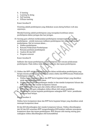 68
b. E learning
c. Learning by doing
d. Self learning
e. Effisien learning
Kunci Jawaban B
Elearning adalah pembelajaran yang dilakukan secara daring berbasis web atau
sejenisnya.
Blended learning adalah pembelajaran yang merupakan kombinasi antara
pembelajaran dalam jaringan dan luar jaringan.
10. Seorang guru sebelum melaksanakan pembelajaran mempersiapkan perangkat
pembelajaran . setelah menyusun indikator pembelajaran lalu menyusun tujuan
pembelajaran. Hal ini termuat dalam....
a. Silabus pembelajaran
b. Rencana Pelaksanaan Pembelajaran
c. Rencana penilaian pembelajaran
d. Analisis KI dan KD
e. Program semester
Kunci Jawaban B
Indikator dan tujuan pembelajaran adalah komponen dari rencana pelaksanaan
pembelajaran. Pada silabus tidak terdapat indikator dan tujuan pembelajaran.
11. Silabus dan RPP adalah pedoman bagi guru dalam melaksankan pembelajaran yang
berupa rencana pembelajaran. Perbedaan antara silabus dan RPP(rencana Pelaksanaan
Pembelajaran adalah ....
a. Silabus berisi kompetensi dasar dan RPP berisi kegiatan belajar yang diarahkan
untuk mencapai kompetensi dasar
b. Silabus berasal dari pengembangan standar isi dan standar kompetensi lulusan dan
RPP bersumber dari standar kompetensi lulusan
c. RPP dibuat oleh setiap guru dan silabus dibuat oleh tim guru
d. RPP dibuat oleh guru sedangkan silabus dibuat oleh satuan pendidikan
e. Silabus berisi rincian kegiatan pembelajaran sedangkan RPP berisi pendekatan
penilaian hasil belajar.
Kunci Jawaban A
Silabus berisi kompetensi dasar dan RPP berisi kegiatan belajar yang diarahkan untuk
mencapai kompetensi dasar
KI dan KD dikembangkan dari standar kompetensi lulusan. Silabus dikembangkan
dari KI dan KD sementara RPP mengembangkan KD kedalam indikator pencapaian
kompetensi dasar dan tujuan pembelajaran. RPP disusun oleh masing masing guru
sedangkan silabus dikembangkan oleh kemendikbud.
 