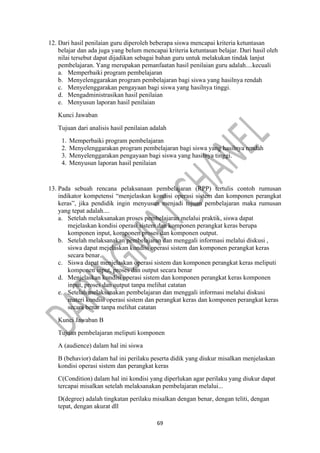 69
12. Dari hasil penilaian guru diperoleh beberapa siswa mencapai kriteria ketuntasan
belajar dan ada juga yang belum mencapai kriteria ketuntasan belajar. Dari hasil oleh
nilai tersebut dapat dijadikan sebagai bahan guru untuk melakukan tindak lanjut
pembelajaran. Yang merupakan pemanfaatan hasil penilaian guru adalah....kecuali
a. Memperbaiki program pembelajaran
b. Menyelenggarakan program pembelajaran bagi siswa yang hasilnya rendah
c. Menyelenggarakan pengayaan bagi siswa yang hasilnya tinggi.
d. Mengadministrasikan hasil penilaian
e. Menyusun laporan hasil penilaian
Kunci Jawaban
Tujuan dari analisis hasil penilaian adalah
1. Memperbaiki program pembelajaran
2. Menyelenggarakan program pembelajaran bagi siswa yang hasilnya rendah
3. Menyelenggarakan pengayaan bagi siswa yang hasilnya tinggi.
4. Menyusun laporan hasil penilaian
13. Pada sebuah rencana pelaksanaan pembelajaran (RPP) tertulis contoh rumusan
indikator kompetensi “menjelaskan kondisi operasi sistem dan komponen perangkat
keras”, jika pendidik ingin menyusun menjadi tujuan pembelajaran maka rumusan
yang tepat adalah....
a. Setelah melaksanakan proses pembelajaran melalui praktik, siswa dapat
mejelaskan kondisi operasi sistem dan komponen perangkat keras berupa
komponen input, komponen proses dan komponen output.
b. Setelah melaksanakan pembelajaran dan menggali informasi melalui diskusi ,
siswa dapat mejelaskan kondisi operasi sistem dan komponen perangkat keras
secara benar.
c. Siswa dapat menjelaskan operasi sistem dan komponen perangkat keras meliputi
komponen input, proses dan output secara benar
d. Menjelaskan kondisi operasi sistem dan komponen perangkat keras komponen
input, proses dan output tanpa melihat catatan
e. Setelah melaksanakan pembelajaran dan menggali informasi melalui diskusi
materi kondisi operasi sistem dan perangkat keras dan komponen perangkat keras
secara benar tanpa melihat catatan
Kunci Jawaban B
Tujuan pembelajaran meliputi komponen
A (audience) dalam hal ini siswa
B (behavior) dalam hal ini perilaku peserta didik yang diukur misalkan menjelaskan
kondisi operasi sistem dan perangkat keras
C(Condition) dalam hal ini kondisi yang diperlukan agar perilaku yang diukur dapat
tercapai misalkan setelah melaksanakan pembelajaran melalui...
D(degree) adalah tingkatan perilaku misalkan dengan benar, dengan teliti, dengan
tepat, dengan akurat dll
 