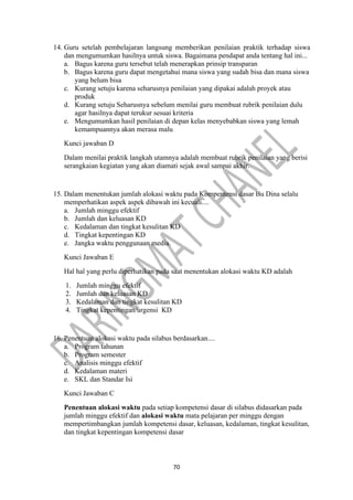70
14. Guru setelah pembelajaran langsung memberikan penilaian praktik terhadap siswa
dan mengumumkan hasilnya untuk siswa. Bagaimana pendapat anda tentang hal ini...
a. Bagus karena guru tersebut telah menerapkan prinsip transparan
b. Bagus karena guru dapat mengetahui mana siswa yang sudah bisa dan mana siswa
yang belum bisa
c. Kurang setuju karena seharusnya penilaian yang dipakai adalah proyek atau
produk
d. Kurang setuju Seharusnya sebelum menilai guru membuat rubrik penilaian dulu
agar hasilnya dapat terukur sesuai kriteria
e. Mengumumkan hasil penilaian di depan kelas menyebabkan siswa yang lemah
kemampuannya akan merasa malu
Kunci jawaban D
Dalam menilai praktik langkah utamnya adalah membuat rubrik penilaian yang berisi
serangkaian kegiatan yang akan diamati sejak awal sampai akhir.
15. Dalam menentukan jumlah alokasi waktu pada Kompentensi dasar Bu Dina selalu
memperhatikan aspek aspek dibawah ini kecuali....
a. Jumlah minggu efektif
b. Jumlah dan keluasan KD
c. Kedalaman dan tingkat kesulitan KD
d. Tingkat kepentingan KD
e. Jangka waktu penggunaan media.
Kunci Jawaban E
Hal hal yang perlu diperhatikan pada saat menentukan alokasi waktu KD adalah
1. Jumlah minggu efektif
2. Jumlah dan keluasan KD
3. Kedalaman dan tingkat kesulitan KD
4. Tingkat kepentingan/urgensi KD
16. Penentuan alokasi waktu pada silabus berdasarkan....
a. Program tahunan
b. Program semester
c. Analisis minggu efektif
d. Kedalaman materi
e. SKL dan Standar Isi
Kunci Jawaban C
Penentuan alokasi waktu pada setiap kompetensi dasar di silabus didasarkan pada
jumlah minggu efektif dan alokasi waktu mata pelajaran per minggu dengan
mempertimbangkan jumlah kompetensi dasar, keluasan, kedalaman, tingkat kesulitan,
dan tingkat kepentingan kompetensi dasar
 