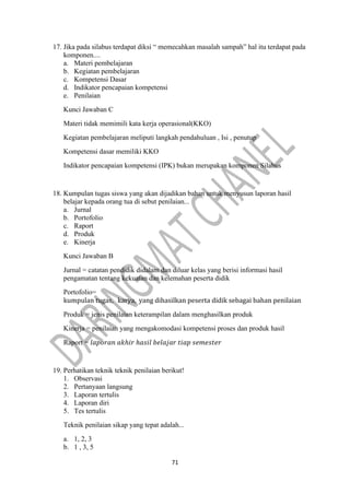 71
17. Jika pada silabus terdapat diksi “ memecahkan masalah sampah” hal itu terdapat pada
komponen....
a. Materi pembelajaran
b. Kegiatan pembelajaran
c. Kompetensi Dasar
d. Indikator pencapaian kompetensi
e. Penilaian
Kunci Jawaban C
Materi tidak memimili kata kerja operasional(KKO)
Kegiatan pembelajaran meliputi langkah pendahuluan , Isi , penutup
Kompetensi dasar memiliki KKO
Indikator pencapaian kompetensi (IPK) bukan merupakan komponen Silabus
18. Kumpulan tugas siswa yang akan dijadikan bahan untuk menyusun laporan hasil
belajar kepada orang tua di sebut penilaian...
a. Jurnal
b. Portofolio
c. Raport
d. Produk
e. Kinerja
Kunci Jawaban B
Jurnal = catatan pendidik didalam dan diluar kelas yang berisi informasi hasil
pengamatan tentang kekuatan dan kelemahan peserta didik
Portofolio=
kumpulan tugas, karya, yang dihasilkan peserta didik sebagai bahan penilaian
Produk = jenis penilaian keterampilan dalam menghasilkan produk
Kinerja = penilaian yang mengakomodasi kompetensi proses dan produk hasil
Raport = 𝑙𝑎𝑝𝑜𝑟𝑎𝑛 𝑎𝑘ℎ𝑖𝑟 ℎ𝑎𝑠𝑖𝑙 𝑏𝑒𝑙𝑎𝑗𝑎𝑟 𝑡𝑖𝑎𝑝 𝑠𝑒𝑚𝑒𝑠𝑡𝑒𝑟
19. Perhatikan teknik teknik penilaian berikut!
1. Observasi
2. Pertanyaan langsung
3. Laporan tertulis
4. Laporan diri
5. Tes tertulis
Teknik penilaian sikap yang tepat adalah...
a. 1, 2, 3
b. 1 , 3, 5
 