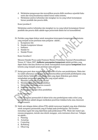 74
d. Melakukan pengawasan dan mewajibkan peserta didik membaca sejumlah buku
sastra dan menyelesaikannya dalam kurun waktu tertentu.
e. Melakukan analisis kebutuhan dan mengkaji isu isu yang terkait kemampuan
literasi pendidik dan peserta didik.
Kunci jawaban E
Melakukan analisis kebutuhan dan mengkaji isu isu yang terkait kemampuan literasi
pendidik dan peserta didik adalah tugas pemerintah dalam hal ini kemendikbud.
26. Perilaku yang dapat diukur untuk menujukan ketercapain kompetensi dasartertentu
yang menjadi acuan penilaian mata pelajaran adalah...
a. Kompetensi Inti
b. Standar kompetensi lulusan
c. Indikator
d. Standar Isi
e. Standar Proses
Kunci Jawaban C
Menurut Standar Proses pada Peraturan Menteri Pendidikan Nasional (Permendiknas)
Nomor 41 Tahun 2007, indikator pencapaian kompetensi adalah perilaku yang
dapat diukur dan/atau diobservasi untuk menunjukkan ketercapaian kompetensi dasar
tertentu yang menjadi acuan penilaian mata pelajaran
27. Setiap guru pasti akan menghadapi permasalah di kelas saat pembelajaran. Maka dari
itu sudah seharusnya setiap guru mempu memecahkan permasalah pembelajaran yang
terjadi dikelas Salah satu cara paling tepat yang dapat dilakukan guru dalam
menghadapi permasalah pembelajaran yang terjadi adalah ....
a. Meminta solusi dari kepala sekolah
b. Mendatangkan konsultan pendidikan
c. Melakukan classroom action research
d. Menemui orang tua siswa
e. Berkonsultasi dengan dinas pendidikan
Kunci Jawaban C
Untuk Mengatasi permasalah di dalam kelas atau pembelajaran maka solusi yang
harus dilakukan adalah dengan melakukan penelitian tindakan kelas atau classroom
action research.
28. Salah satu tahapan dalam siklum PTK adalah menyusun langkah yang akan dilakukan
untuk mengatasi permasalah yang di hadapi pada pembelajaran. Hal tersebut
mencakup segala hal yang diperlukan pada pelaksanaan PTK. Mulai dari materi ajar,
rencana pengajaran, metode atau teknik mengajar, serta instrumen observasi. Tahapan
ini adalah...
a. Planning
b. Actuating
c. Controling
d. Reflekting
e. Observing
 