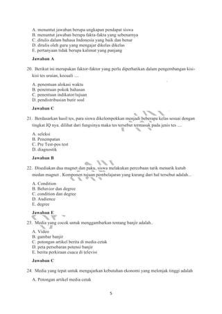 5
A. menuntut jawaban berupa ungkapan pendapat siswa
B. menuntut jawaban berupa fakta-fakta yang sebenarnya
C. ditulis dalam bahasa Indonesia yang baik dan benar
D. ditulis oleh guru yang mengajar dikelas dikelas
E. pertanyaan tidak berupa kalimat yang panjang
Jawaban A
20. Berikut ini merupakan faktor-faktor yang perlu diperhatikan dalam pengembangan kisi-
kisi tes uraian, kecuali ....
A. penentuan alokasi waktu
B. penentuan pokok bahasan
C. penentuan indikator/tujuan
D. pendistribusian butir soal
Jawaban C
21. Berdasarkan hasil tes, para siswa dikelompokkan menjadi beberapa kelas sesuai dengan
tingkat IQ nya. dilihat dari fungsinya maka tes tersebut termasuk pada jenis tes ....
A. seleksi
B. Penempatan
C. Pre Test-pos test
D. diagnostik
Jawaban B
22. Disediakan dua magnet dan paku, siswa melakukan percobaan tarik menarik kutub
medan magnet . Komponen tujuan pembelajaran yang kurang dari hal tersebut adalah...
A. Condition
B. Behavior dan degree
C. condition dan degree
D. Audience
E. degree
Jawaban E
23. Media yang cocok untuk menggambarkan tentang banjir adalah..
A. Video
B. gambar banjir
C. potongan artikel berita di media cetak
D. peta persebaran potensi banjir
E. berita perkiraan cuaca di televisi
Jawaban C
24. Media yang tepat untuk mengajarkan kebutuhan ekonomi yang melonjak tinggi adalah
A. Potongan artikel media cetak
 