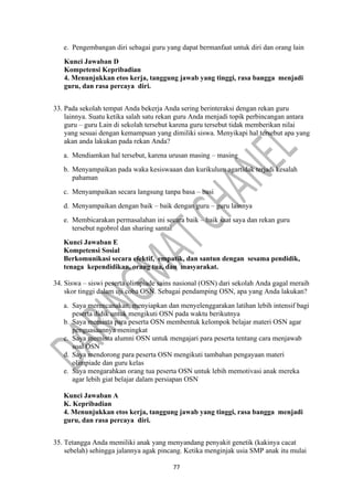 77
e. Pengembangan diri sebagai guru yang dapat bermanfaat untuk diri dan orang lain
Kunci Jawaban D
Kompetensi Kepribadian
4. Menunjukkan etos kerja, tanggung jawab yang tinggi, rasa bangga menjadi
guru, dan rasa percaya diri.
33. Pada sekolah tempat Anda bekerja Anda sering berinteraksi dengan rekan guru
lainnya. Suatu ketika salah satu rekan guru Anda menjadi topik perbincangan antara
guru – guru Lain di sekolah tersebut karena guru tersebut tidak memberikan nilai
yang sesuai dengan kemampuan yang dimiliki siswa. Menyikapi hal tersebut apa yang
akan anda lakukan pada rekan Anda?
a. Mendiamkan hal tersebut, karena urusan masing – masing
b. Menyampaikan pada waka kesiswaaan dan kurikulum agartidak terjadi kesalah
pahaman
c. Menyampaikan secara langsung tanpa basa – basi
d. Menyampaikan dengan baik – baik dengan guru – guru lainnya
e. Membicarakan permasalahan ini secara baik – baik saat saya dan rekan guru
tersebut ngobrol dan sharing santai
Kunci Jawaban E
Kompetensi Sosial
Berkomunikasi secara efektif, empatik, dan santun dengan sesama pendidik,
tenaga kependidikan, orang tua, dan masyarakat.
34. Siswa – siswi peserta olimpiade sains nasional (OSN) dari sekolah Anda gagal meraih
skor tinggi dalam uji coba OSN. Sebagai pendamping OSN, apa yang Anda lakukan?
a. Saya merencanakan, menyiapkan dan menyelenggarakan latihan lebih intensif bagi
peserta didik untuk mengikuti OSN pada waktu berikutnya
b. Saya meminta para peserta OSN membentuk kelompok belajar materi OSN agar
penguasaannya meningkat
c. Saya meminta alumni OSN untuk mengajari para peserta tentang cara menjawab
soal OSN
d. Saya mendorong para peserta OSN mengikuti tambahan pengayaan materi
olimpiade dan guru kelas
e. Saya mengarahkan orang tua peserta OSN untuk lebih memotivasi anak mereka
agar lebih giat belajar dalam persiapan OSN
Kunci Jawaban A
K. Kepribadian
4. Menunjukkan etos kerja, tanggung jawab yang tinggi, rasa bangga menjadi
guru, dan rasa percaya diri.
35. Tetangga Anda memiliki anak yang menyandang penyakit genetik (kakinya cacat
sebelah) sehingga jalannya agak pincang. Ketika menginjak usia SMP anak itu mulai
 