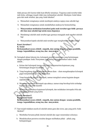 78
tidak percaya diri karena tidak kuat dibully temannya. Tragisnya anak tersebut tidak
naik kelas, sehingga mogok tidak mau melanjutkan sekolah. Meskipun Anda bukan
guru dari anak tersebut, apa yang Anda lakukan?
a. Menasehati orangtuanya untuk membujuk anaknya supaya mau sekolah lagi
b. Menasehati orangtuanya untuk mendaftarkan anaknya ke homescholing
c. Menyarankan melakukan konsultasi pada anak tersebut agar lebih percaya
diri dan mau sekolah lagi untuk masa depannya
d. Mendatangi sekolah anak tersebut agar gurunya mengajak anak tersebut sekolah
lagi
e. Menyarankan kepala sekolah anak tersebut agar menghentikan budaya bully
Kunci Jawaban C
K. Sosial
Berkomunikasi secara efektif, empatik, dan santun dengan sesama pendidik,
tenaga kependidikan, orang tua, dan masyarakat.
36. Seringkali dalam bekerja tim, kelompok memilih pandangan yang bertentangan
dengan pendapat Anda. Pernyataan yang paling menggambarkan reaksi Anda
adalah...
a. Keluar dari kelompok karena saya tidak bisa menerima keputusan yang
bertentangan dengan keyakinan
b. Tetap bergabung dengan kelompok namun diam – diam mengaharapkan kelompok
gagal menjalankan apa yang diputuskan
c. Tetap bergabung dengan kelompok, namun mengikuti semua kegiatan dengan
sepenuh hati
d. Menerima keputusan kelompok apa adanya, namun tetap bersikap kritis terhadap
keputusan yang telah diambil
e. Menerima sepenuhnya keputusan kelompok, dan melakukan introspeksi bila ada
pandangan pribadi yang keliru
Kunci Jawaban E
Kompetensi Sosial
Berkomunikasi secara efektif, empatik, dan santun dengan sesama pendidik,
tenaga kependidikan, orang tua, dan masyarakat.
37. Saat terjadi tindakan asusila di sekolah antara guru dan siswa, apa yang perlu Anda
lakukan?
a. Membahas bersama pihak internal sekolah dan seger menemukan solusinya
b. Mendiskusikan peristiwa tersebut dengan melibatkan pihak – pihak yang
berkepentingan
 