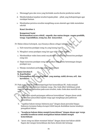 79
c. Memanggil guru dan siswa yang bertindak asusila disertai pemberian nasihat
d. Memberitahukan kejadian tersebut kepada pihak – pihak yang berkepentingan agar
mendapat bantuan
e. Membiarkan peristiwa tersebut menghilang secara alamiah agar tidak memalukan
sekolah
Kunci Jawaban A
Kompetensi Sosial
Berkomunikasi secara efektif, empatik, dan santun dengan sesama pendidik,
tenaga kependidikan, orang tua, dan masyarakat.
38. Dalam diskusi kelompok, saya biasanya dikena sebagai individu yang...
a. Sulit menerima pendapat orang itu yang kurang logis
b. Mengikuti semua pendapat orang lain agar tidak terjadi konflik
c. Membutuhkan waktu lama untuk meyakinkan saya sebelum menerima pendapat
orang lain
d. Dapat menerima pendapat orang lain asalkan tidak terlalu bertentangan dengan
pendapat saya
e. Mampu memahami perbedaan dalam berpendapat
Kunci Jawaban E
K. Kepribadian
3. Menampilkan diri sebagai pribadi yang mantap, stabil, dewasa, arif, dan
berwibawa.
39. Pada acara tiraktan untuk memperingati hari kemerdekaan RI, Anda menjadi
narasumber di sebuah forum tirakatan warga. Jika Anda diberi kebebasan untuk
memilih tema yang diuraikan pada acara tersebut, maka Anda akan memilih tema
apa?
a. “menengok sejarah perjuangan oahlawan kemerdekaan” dengan alasan untuk
memberikan pencerahan kepada warga agar menghargai para pahlawan
kemerdekaan
b. “tegakkan hukum menuju Indonesia jaya” dengan alasan persoalan bangsa
Indonesia (terutama budaya korupsi) lebih banyak disebabkan karena lemahnya
penegakkan hukum
c. “kesadaran hukum dalam mangisi kemerdekaan” dengan alasan agar warga
memiliki kesadaran untuk menegakkan hukum dalalm mengisi
kemerdekaan
d. “peran orang tua dalam menataati hukum” dengan alasan taat hukum adalah
bagian dari mengisi kemerdekaan dan harus dimulai dari keluarga
 
