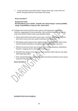 80
e. “warga taat hukum masyarakat damai” dengan alasan agar warga selalu taat
hukum sehingga kedamaian masyarakat tetap terjaga
Kunci Jawaban C
Kompetensi Sosial
Berkomunikasi secara efektif, empatik, dan santun dengan sesama pendidik,
tenaga kependidikan, orang tua, dan masyarakat.
40. Terdapat lima kriteria penialian teman sejawat yaitu kejujuaran, kedisiplinan,
integritas, tanggungjawab, dan penampilan. Agar penilaian kepada teman sejawat
yang Anda lakukan objektif maka yang dilakukan adalah...
a. Setiap aspek dinillai dulu untuk semua teman, misalnya aspek kejujuran dinilai
dulu untuk semua teman baru aspek kedisiplinan dan seterusnya
b. Merangking aspek kejujuran dari rangking pertama sampai terakhit untuk semua
teman kemudian dilanjutkan merangking aspek kehidupan dan seterusnya
c. Menilai satu persatu teman sejawat dengan lima kriteria (kejujuran, kedisiplinan.
Integritas, tanggung jawab, penampilan) sekaligus
d. Mendiskusikan dengan teman laini agar hasil penilaian tidak terdensius dan dapat
dipertanggungjawabkan
e. Perlu mempetimbangkan senioritasmeskipun lima kriteria penilaian teman sejawat
tetap perlu menjadi acuan
Kunci Jawaban C
KOMPETENSI MANAJERIAL
 