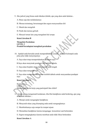 84
9. Jika jadwal yang bisasa anda lakukan diubah, apa yang akan anda lakukan...
A. Biasa saja dan melakukannya
B. Merasa tertantang, bersemangat dan segera menyesuaikan diri
C. Marah dan mengeluh
D. Panik dan merasa gelisah
E. Mencari teman lain yang mengalami hal serupa
Kunci Jawaban B
Mengelola Perubahan
LEVEL 2
Proaktif beradaptasi mengikuti perubahan
10. Apakah anda bersedia untuk memperdebatkan sesuatu , padahal kelompok anda
jelas-jelas tidak menyetujuinya
A. Saya akan tetap mempertahankan pendapat saya
B.Saya akan menyimak pendapat lain terlebih dahulu
C. Saya akan berpikir ulang dan mencari jalan tengah
D. Saya akan mengalah saja
E. Saya akan mengumpulkan teman terlebih dahulu untuk menyuarakan pendapat
saya
Kunci Jawaban C
Kerjasama
LEVEL 2
Menumbuhkan tim kerja yang partisipatif dan efektif
11. Anda sedang mengemudi kendaraan, tiba-liba handphone anda berdering, apa yang
akan anda lakukan....
A. Menepi untuk mengangkat handphone
B. Menyuruh rekan yang disamping anda untuk mengangkatnya
C. Membiarkannya saja sampai ke tempat tujuan
D. Mematikan handphone karena menganggu konsentrasi saat berkendara
E. Segera mengangkatnya karena membuat anda tidak fokus berkendara
Kunci Jawaban A
 